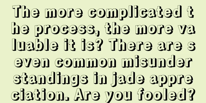 The more complicated the process, the more valuable it is? There are seven common misunderstandings in jade appreciation. Are you fooled?