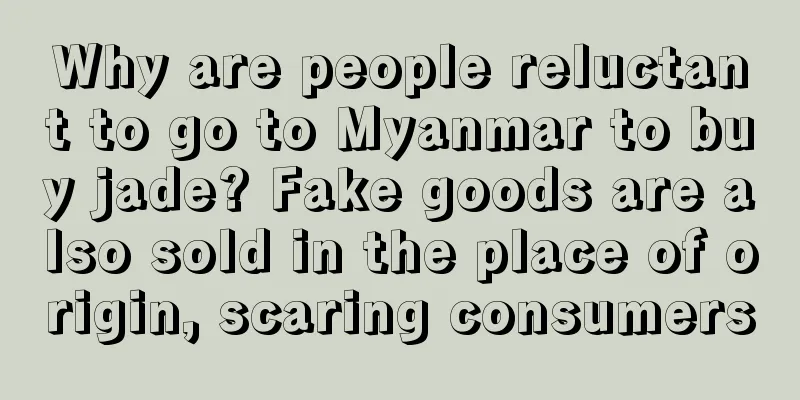 Why are people reluctant to go to Myanmar to buy jade? Fake goods are also sold in the place of origin, scaring consumers