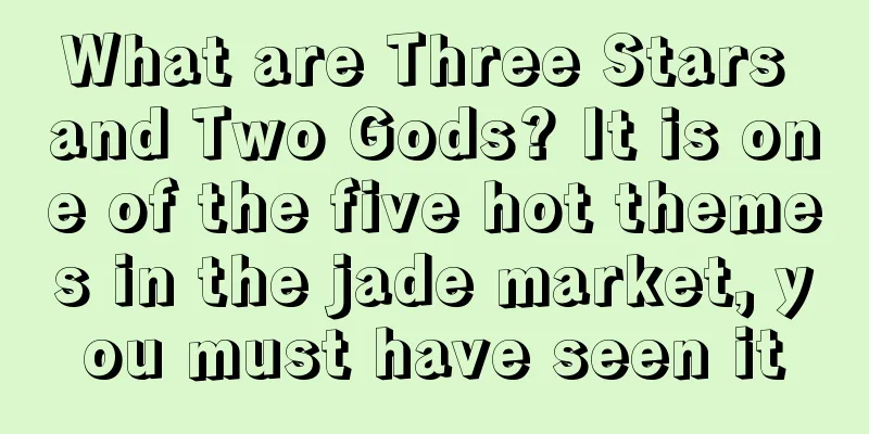 What are Three Stars and Two Gods? It is one of the five hot themes in the jade market, you must have seen it