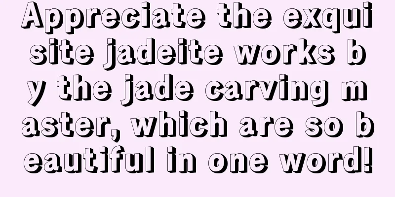 Appreciate the exquisite jadeite works by the jade carving master, which are so beautiful in one word!