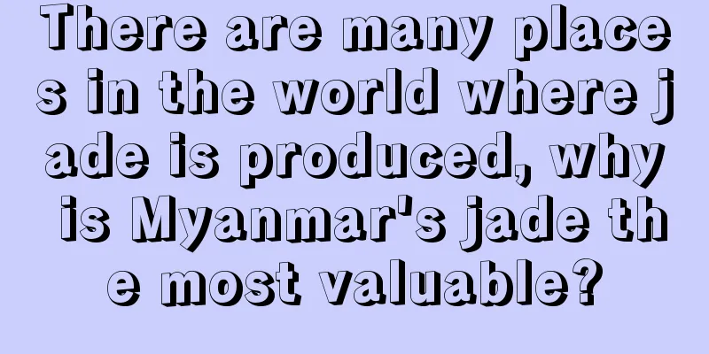 There are many places in the world where jade is produced, why is Myanmar's jade the most valuable?