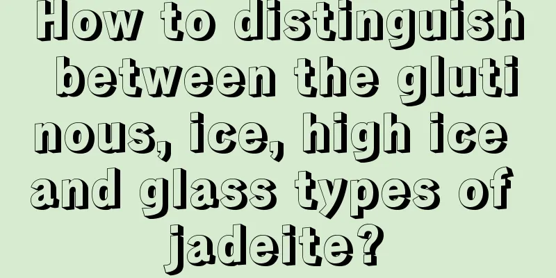 How to distinguish between the glutinous, ice, high ice and glass types of jadeite?