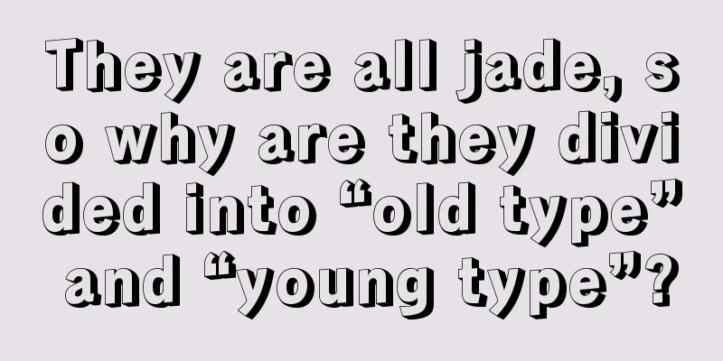 They are all jade, so why are they divided into “old type” and “young type”?