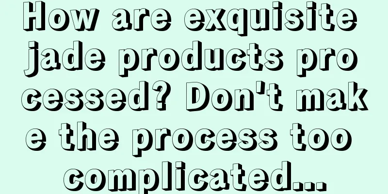 How are exquisite jade products processed? Don't make the process too complicated...