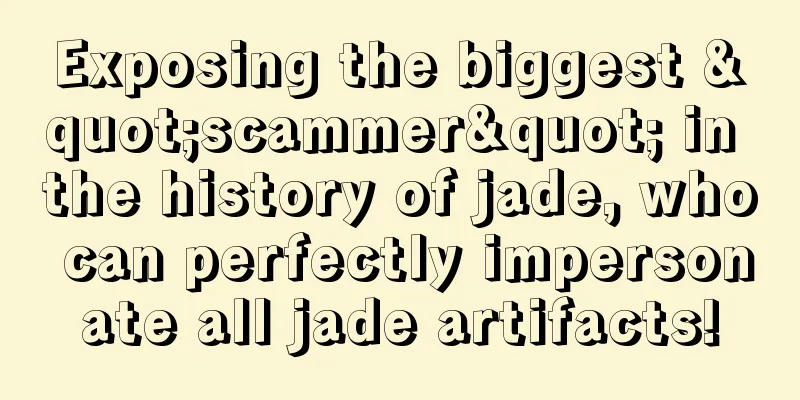 Exposing the biggest "scammer" in the history of jade, who can perfectly impersonate all jade artifacts!