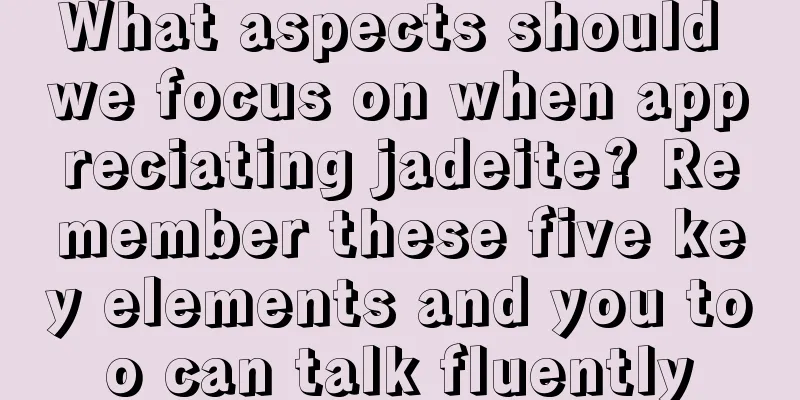 What aspects should we focus on when appreciating jadeite? Remember these five key elements and you too can talk fluently