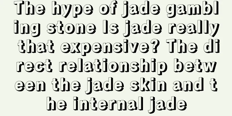 The hype of jade gambling stone Is jade really that expensive? The direct relationship between the jade skin and the internal jade