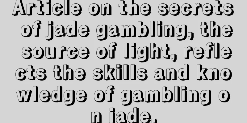 Article on the secrets of jade gambling, the source of light, reflects the skills and knowledge of gambling on jade.