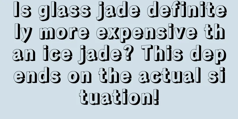 Is glass jade definitely more expensive than ice jade? This depends on the actual situation!