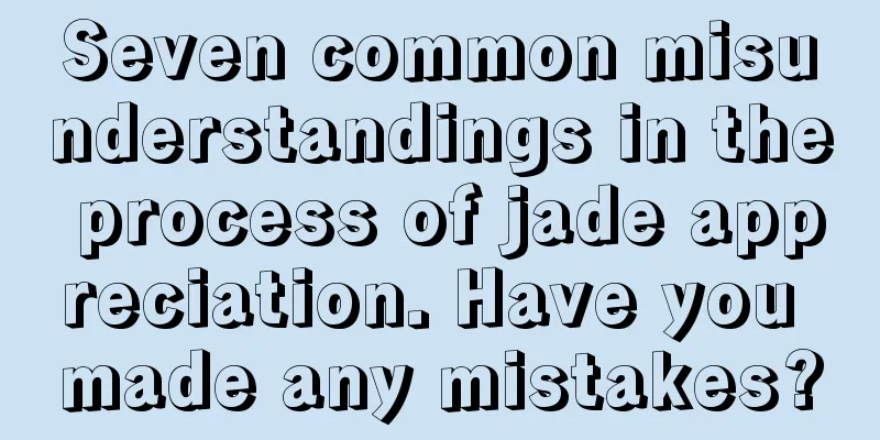 Seven common misunderstandings in the process of jade appreciation. Have you made any mistakes?