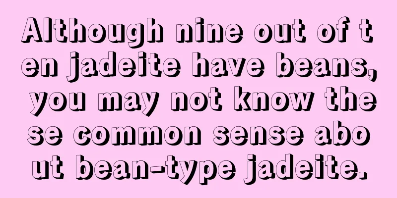 Although nine out of ten jadeite have beans, you may not know these common sense about bean-type jadeite.