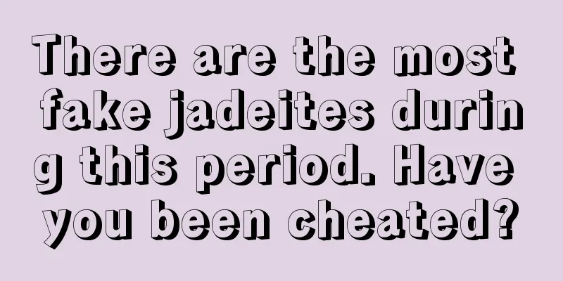 There are the most fake jadeites during this period. Have you been cheated?