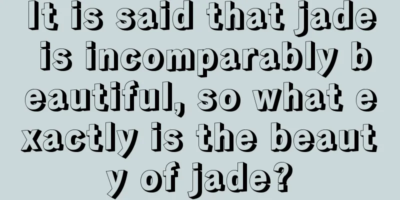 It is said that jade is incomparably beautiful, so what exactly is the beauty of jade?