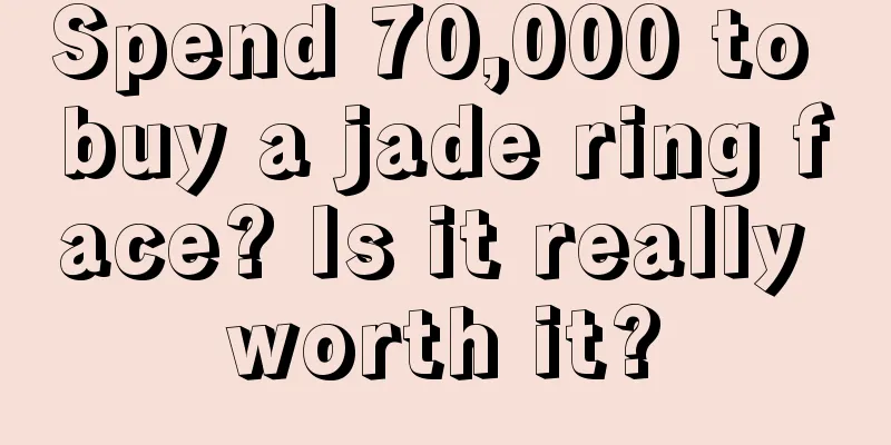 Spend 70,000 to buy a jade ring face? Is it really worth it?