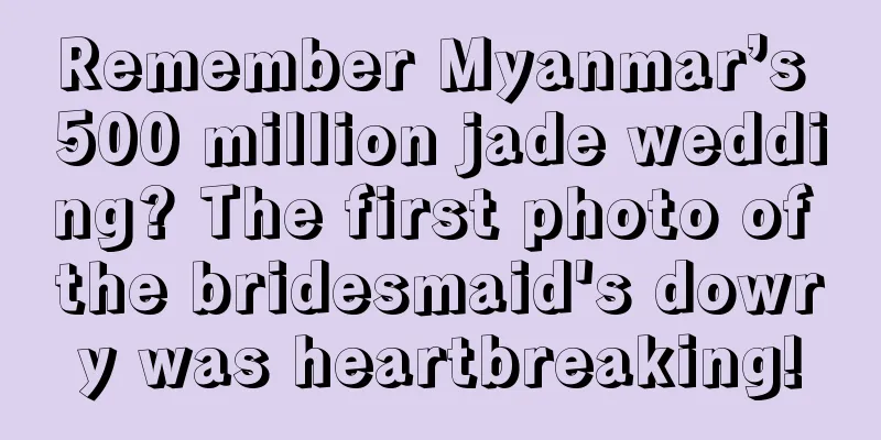 Remember Myanmar’s 500 million jade wedding? The first photo of the bridesmaid's dowry was heartbreaking!