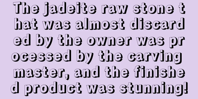 The jadeite raw stone that was almost discarded by the owner was processed by the carving master, and the finished product was stunning!