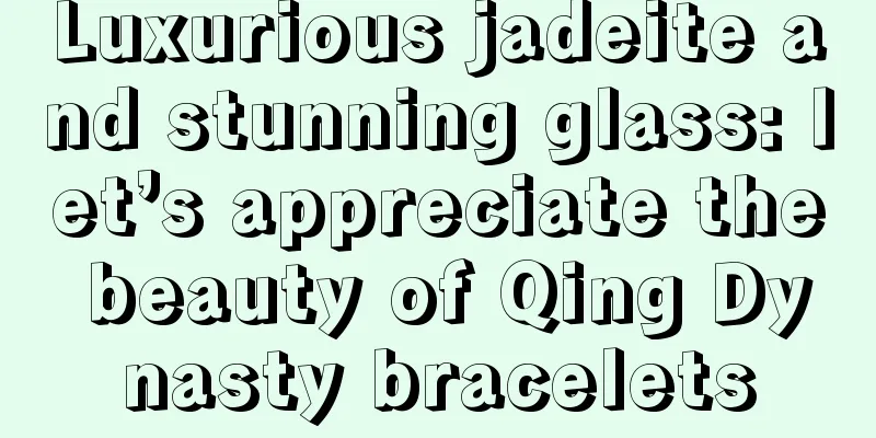 Luxurious jadeite and stunning glass: let’s appreciate the beauty of Qing Dynasty bracelets