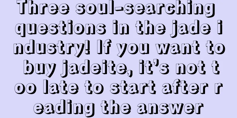 Three soul-searching questions in the jade industry! If you want to buy jadeite, it’s not too late to start after reading the answer