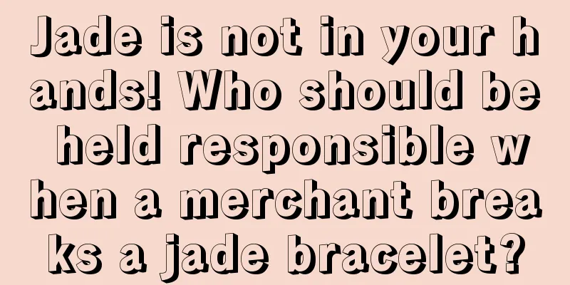 Jade is not in your hands! Who should be held responsible when a merchant breaks a jade bracelet?