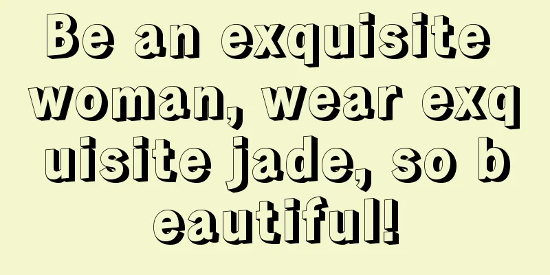 Be an exquisite woman, wear exquisite jade, so beautiful!