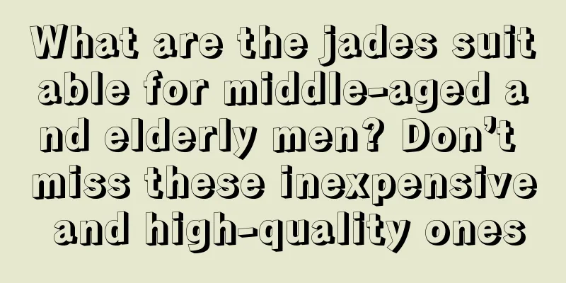 What are the jades suitable for middle-aged and elderly men? Don’t miss these inexpensive and high-quality ones