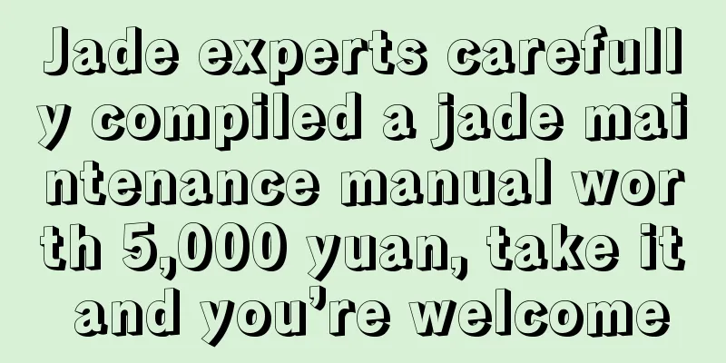 Jade experts carefully compiled a jade maintenance manual worth 5,000 yuan, take it and you’re welcome