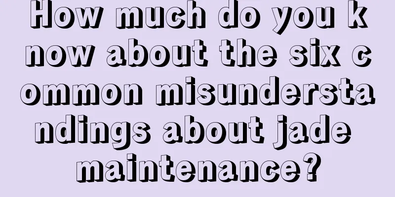 How much do you know about the six common misunderstandings about jade maintenance?