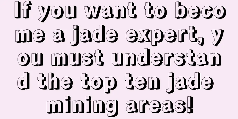 If you want to become a jade expert, you must understand the top ten jade mining areas!