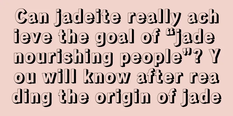 Can jadeite really achieve the goal of “jade nourishing people”? You will know after reading the origin of jade