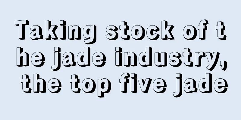 Taking stock of the jade industry, the top five jade