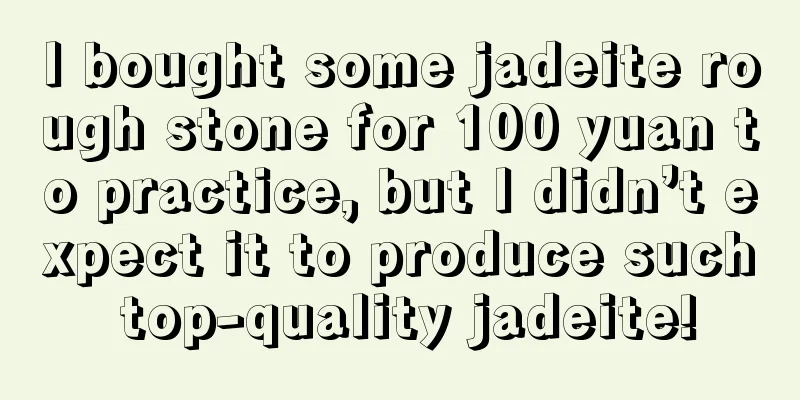 I bought some jadeite rough stone for 100 yuan to practice, but I didn’t expect it to produce such top-quality jadeite!