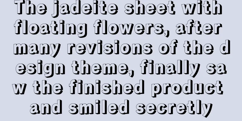 The jadeite sheet with floating flowers, after many revisions of the design theme, finally saw the finished product and smiled secretly