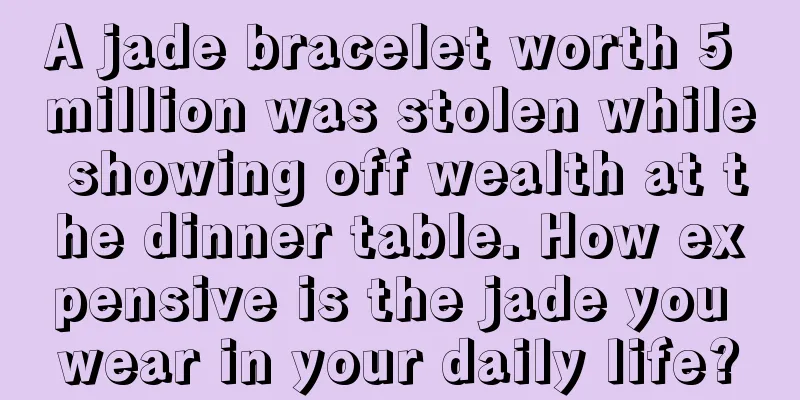 A jade bracelet worth 5 million was stolen while showing off wealth at the dinner table. How expensive is the jade you wear in your daily life?