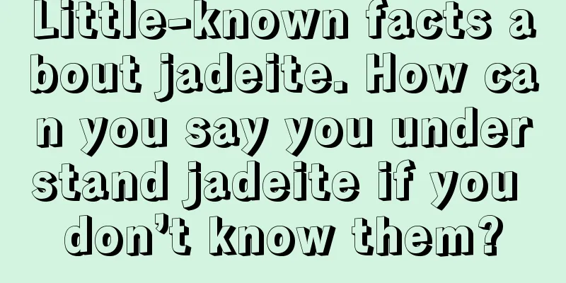 Little-known facts about jadeite. How can you say you understand jadeite if you don’t know them?