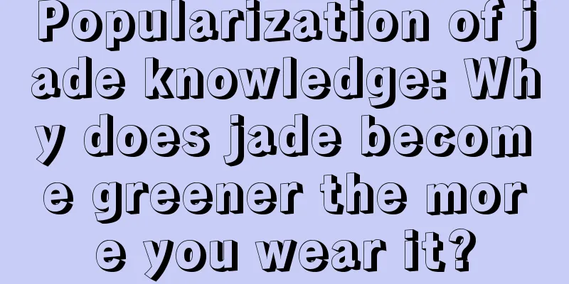 Popularization of jade knowledge: Why does jade become greener the more you wear it?