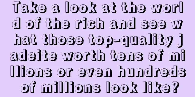 Take a look at the world of the rich and see what those top-quality jadeite worth tens of millions or even hundreds of millions look like?