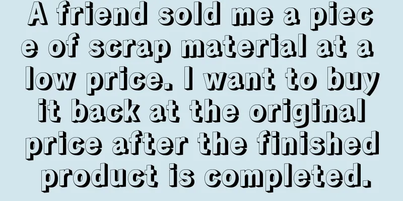 A friend sold me a piece of scrap material at a low price. I want to buy it back at the original price after the finished product is completed.