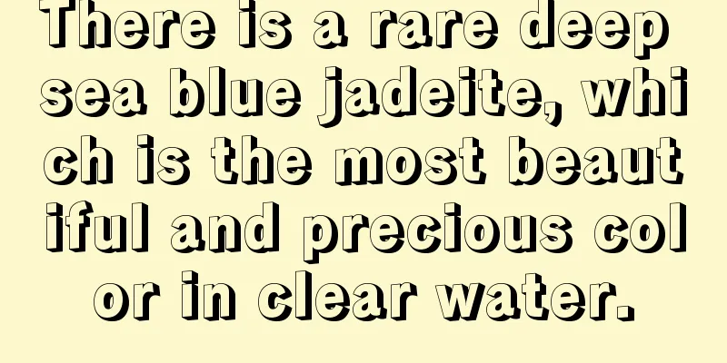 There is a rare deep sea blue jadeite, which is the most beautiful and precious color in clear water.