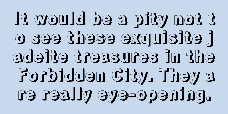 It would be a pity not to see these exquisite jadeite treasures in the Forbidden City. They are really eye-opening.