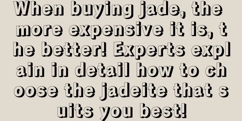 When buying jade, the more expensive it is, the better! Experts explain in detail how to choose the jadeite that suits you best!