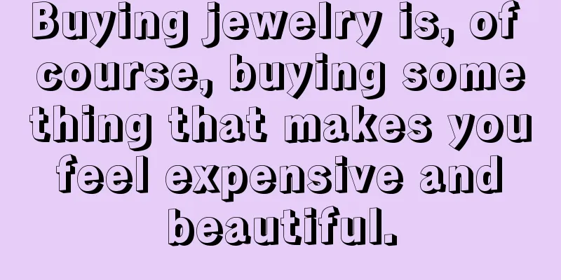 Buying jewelry is, of course, buying something that makes you feel expensive and beautiful.