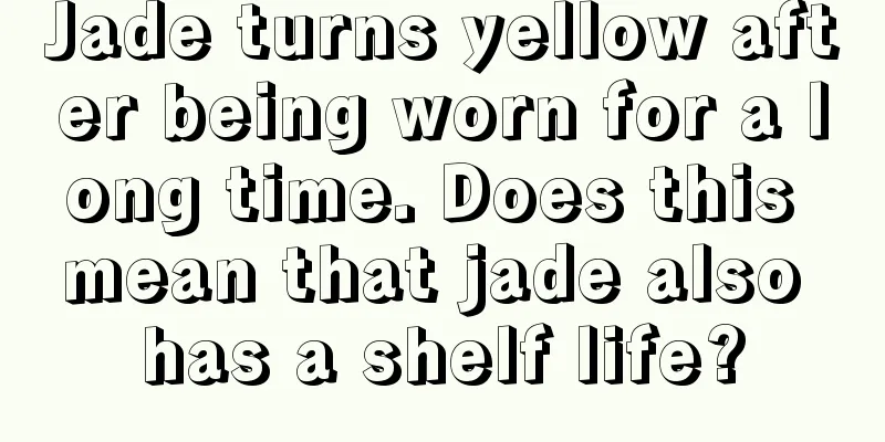 Jade turns yellow after being worn for a long time. Does this mean that jade also has a shelf life?