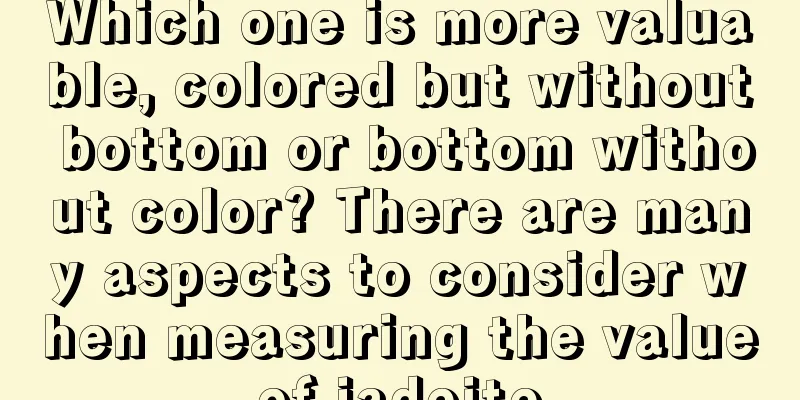 Which one is more valuable, colored but without bottom or bottom without color? There are many aspects to consider when measuring the value of jadeite.