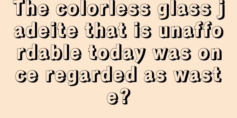 The colorless glass jadeite that is unaffordable today was once regarded as waste?