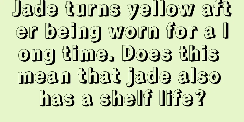 Jade turns yellow after being worn for a long time. Does this mean that jade also has a shelf life?