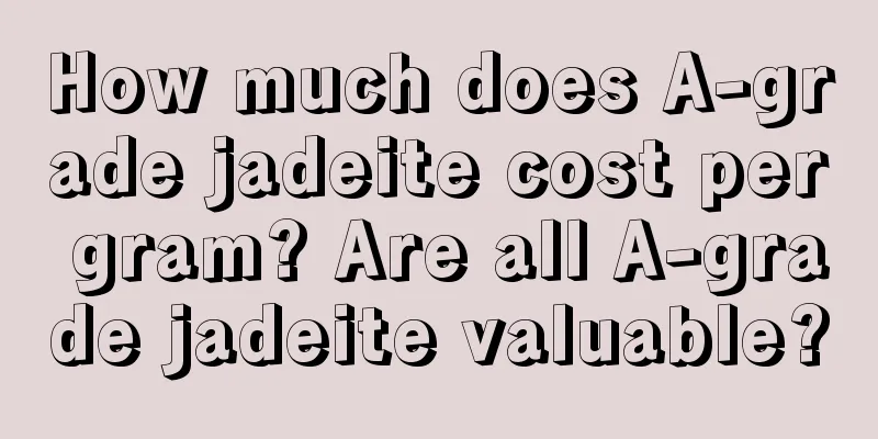 How much does A-grade jadeite cost per gram? Are all A-grade jadeite valuable?