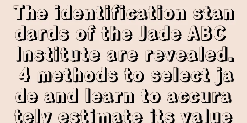 The identification standards of the Jade ABC Institute are revealed. 4 methods to select jade and learn to accurately estimate its value