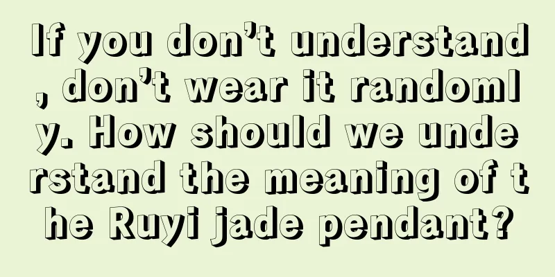 If you don’t understand, don’t wear it randomly. How should we understand the meaning of the Ruyi jade pendant?