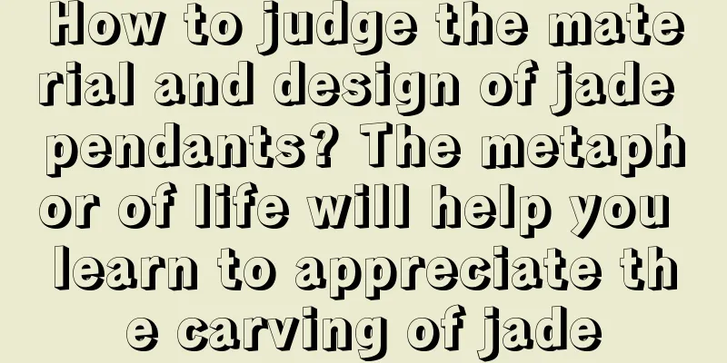 How to judge the material and design of jade pendants? The metaphor of life will help you learn to appreciate the carving of jade