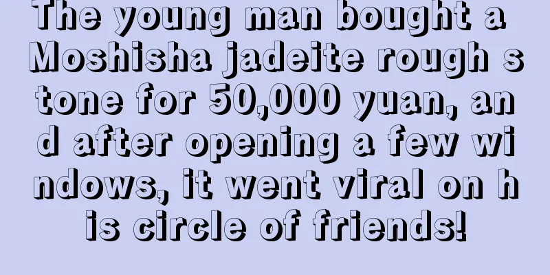 The young man bought a Moshisha jadeite rough stone for 50,000 yuan, and after opening a few windows, it went viral on his circle of friends!